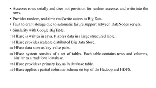 • Accesses rows serially and does not provision for random accesses and write into the
rows.
• Provides random, real-time read/write access to Big Data.
• Fault tolerant storage due to automatic failure support between DataNodes servers.
• Similarity with Google BigTable.
HBase is written in Java. It stores data in a large structured table.
HBase provides scalable distributed Big Data Store.
HBase data store as key-value pairs.
HBase system consists of a set of tables. Each table contains rows and columns,
similar to a traditional database.
HBase provides a primary key as in database table.
HBase applies a partial columnar scheme on top of the Hadoop and HDFS.
 