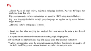 Pig
• Apache Pig is an open source, high-level language platform. Pig was developed for
analyzing large-data sets.
• Pig executes queries on large datasets that are stored in HDFS using Apache Hadoop.
• Pig Latin language is similar to SQL query language but applies on Pig are as follows:
larger datasets.
• Additional features of Pig are as follows:
I. Loads the data after applying the required filters and dumps the data in the desired
format.
II. Requires Java runtime environment for executing Pig Latin programs.
III.Converts all the operations into map and reduce tasks. The tasks run on Hadoop.
IV.Allows concentrating upon the complete operation, Reducer functions to irrespective of
the individual Mapper and reducer functions to produce the output results.
 
