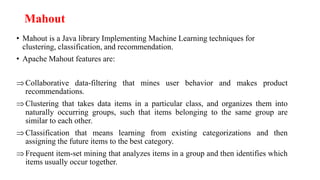 Mahout
• Mahout is a Java library Implementing Machine Learning techniques for
clustering, classification, and recommendation.
• Apache Mahout features are:
Collaborative data-filtering that mines user behavior and makes product
recommendations.
Clustering that takes data items in a particular class, and organizes them into
naturally occurring groups, such that items belonging to the same group are
similar to each other.
Classification that means learning from existing categorizations and then
assigning the future items to the best category.
Frequent item-set mining that analyzes items in a group and then identifies which
items usually occur together.
 