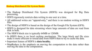 Hadoop Distributed File System Basics
• The Hadoop Distributed File System (HDFS) was designed for Big Data
processing.
• HDFS rigorously restricts data writing to one user at a time.
• All additional writes are “append-only,” and there is no random writing to HDFS
files.
• The design of HDFS is based on the design of the Google File System (GFS).
• HDFS is designed for data streaming where large amounts of data are read from
disk in bulk.
• The HDFS block size is typically 64MB or 128MB.
• In HDFS there is no local caching mechanism. The large block and file sizes
make it more efficient to reread data from HDFS than to try to cache the data.
• Important feature of HDFS is data locality.
• MapReduce is the emphasis on moving the computation to the data rather than
moving the data to the computation.
 