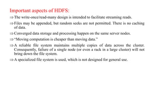 Important aspects of HDFS:
The write-once/read-many design is intended to facilitate streaming reads.
Files may be appended, but random seeks are not permitted. There is no caching
of data.
Converged data storage and processing happen on the same server nodes.
“Moving computation is cheaper than moving data.”
A reliable file system maintains multiple copies of data across the cluster.
Consequently, failure of a single node (or even a rack in a large cluster) will not
bring down the file system.
A specialized file system is used, which is not designed for general use.
 
