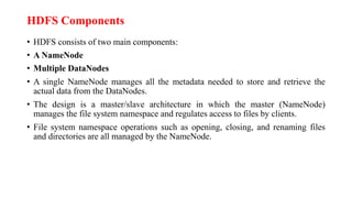 HDFS Components
• HDFS consists of two main components:
• A NameNode
• Multiple DataNodes
• A single NameNode manages all the metadata needed to store and retrieve the
actual data from the DataNodes.
• The design is a master/slave architecture in which the master (NameNode)
manages the file system namespace and regulates access to files by clients.
• File system namespace operations such as opening, closing, and renaming files
and directories are all managed by the NameNode.
 