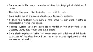 • Data store in file system consist of data blocks(physical division of
data)
• The data blocks are distributed across multiple nodes.
• Data nodes are at the racks of a cluster. Racks are scalable.
• A Rack has multiple data nodes (data servers), and each cluster is
arranged in a number of racks.
• Hadoop system uses the data store model in which storage is at
clusters, racks, data nodes and data blocks.
• Data blocks replicate at the DataNodes such that a failure of link leads
to access of the data block from the other nodes replicated at the
same or other racks.
 