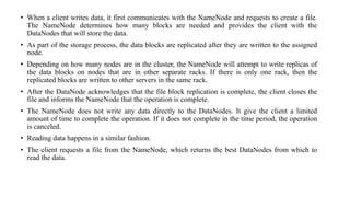 • When a client writes data, it first communicates with the NameNode and requests to create a file.
The NameNode determines how many blocks are needed and provides the client with the
DataNodes that will store the data.
• As part of the storage process, the data blocks are replicated after they are written to the assigned
node.
• Depending on how many nodes are in the cluster, the NameNode will attempt to write replicas of
the data blocks on nodes that are in other separate racks. If there is only one rack, then the
replicated blocks are written to other servers in the same rack.
• After the DataNode acknowledges that the file block replication is complete, the client closes the
file and informs the NameNode that the operation is complete.
• The NameNode does not write any data directly to the DataNodes. It give the client a limited
amount of time to complete the operation. If it does not complete in the time period, the operation
is canceled.
• Reading data happens in a similar fashion.
• The client requests a file from the NameNode, which returns the best DataNodes from which to
read the data.
 