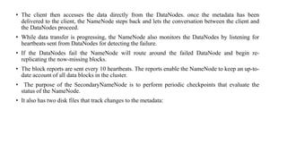 • The client then accesses the data directly from the DataNodes. once the metadata has been
delivered to the client, the NameNode steps back and lets the conversation between the client and
the DataNodes proceed.
• While data transfer is progressing, the NameNode also monitors the DataNodes by listening for
heartbeats sent from DataNodes for detecting the failure.
• If the DataNodes fail the NameNode will route around the failed DataNode and begin re-
replicating the now-missing blocks.
• The block reports are sent every 10 heartbeats. The reports enable the NameNode to keep an up-to-
date account of all data blocks in the cluster.
• The purpose of the SecondaryNameNode is to perform periodic checkpoints that evaluate the
status of the NameNode.
• It also has two disk files that track changes to the metadata:
 