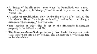 • An image of the file system state when the NameNode was started.
This file begins with fsimage_* and is used only at startup by the
NameNode.
• A series of modifications done to the file system after starting the
NameNode. These files begin with edit_* and reflect the changes
made after the fsimage_* file was read.
• The location of these files is set by the dfs.namenode.name.dir
property in the hdfs-site.xml file.
• The SecondaryNameNode periodically downloads fsimage and edits
files, joins them into a new fsimage, and uploads the new fsimage file
to the NameNode.
 