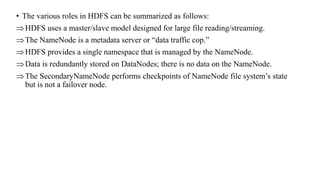 • The various roles in HDFS can be summarized as follows:
HDFS uses a master/slave model designed for large file reading/streaming.
The NameNode is a metadata server or “data traffic cop.”
HDFS provides a single namespace that is managed by the NameNode.
Data is redundantly stored on DataNodes; there is no data on the NameNode.
The SecondaryNameNode performs checkpoints of NameNode file system’s state
but is not a failover node.
 
