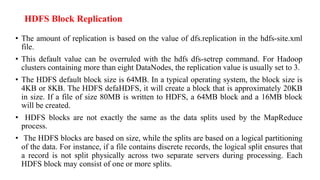 HDFS Block Replication
• The amount of replication is based on the value of dfs.replication in the hdfs-site.xml
file.
• This default value can be overruled with the hdfs dfs-setrep command. For Hadoop
clusters containing more than eight DataNodes, the replication value is usually set to 3.
• The HDFS default block size is 64MB. In a typical operating system, the block size is
4KB or 8KB. The HDFS defaHDFS, it will create a block that is approximately 20KB
in size. If a file of size 80MB is written to HDFS, a 64MB block and a 16MB block
will be created.
• HDFS blocks are not exactly the same as the data splits used by the MapReduce
process.
• The HDFS blocks are based on size, while the splits are based on a logical partitioning
of the data. For instance, if a file contains discrete records, the logical split ensures that
a record is not split physically across two separate servers during processing. Each
HDFS block may consist of one or more splits.
 