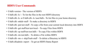 HDFS User Commands
• $ hdfs version - The version of HDFS
• $ hdfs dfs -ls / - To list the files in the root HDFS directory
• $ hdfs dfs -ls or $ hdfs dfs -ls /user/hdfs - To list files in your home directory
• $ hdfs dfs -mkdir stuff - To make a directory in HDFS
• $ hdfs dfs -put test stuff - To copy a file from your current local directory into HDFS
• $ hdfs dfs -get stuff/test test-local – To copy Files from HDFS
• $ hdfs dfs -cp stuff/test test.hdfs – To copy Files within HDFS
• $ hdfs dfs -rm test.hdfs – To delete a File within HDFS
• $ hdfs dfs -rm -r -skipTrash stuff – To delete a Directory in HDFS
• $ hdfs dfsadmin -report – To get an HDFS Status Report
 