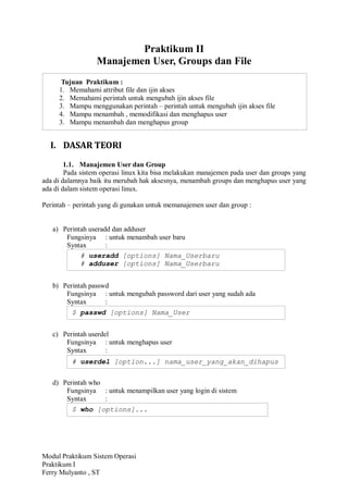 Modul Praktikum Sistem Operasi
Praktikum I
Ferry Mulyanto , ST
Praktikum II
Manajemen User, Groups dan File
I. DASAR TEORI
1.1. Manajemen User dan Group
Pada sistem operasi linux kita bisa melakukan manajemen pada user dan groups yang
ada di dalamnya baik itu merubah hak aksesnya, menambah groups dan menghapus user yang
ada di dalam sistem operasi linux.
Perintah – perintah yang di gunakan untuk memanajemen user dan group :
a) Perintah useradd dan adduser
Fungsinya : untuk menambah user baru
Syntax :
b) Perintah passwd
Fungsinya : untuk mengubah password dari user yang sudah ada
Syntax :
c) Perintah userdel
Fungsinya : untuk menghapus user
Syntax :
d) Perintah who
Fungsinya : untuk menampilkan user yang login di sistem
Syntax :
Tujuan Praktikum :
1. Memahami attribut file dan ijin akses
2. Memahami perintah untuk mengubah ijin akses file
3. Mampu menggunakan perintah – perintah untuk mengubah ijin akses file
4. Mampu menambah , memodifikasi dan menghapus user
3. Mampu menambah dan menghapus group
# useradd [options] Nama_Userbaru
# adduser [options] Nama_Userbaru
$ passwd [options] Nama_User
# userdel [option...] nama_user_yang_akan_dihapus
$ who [options]...
 