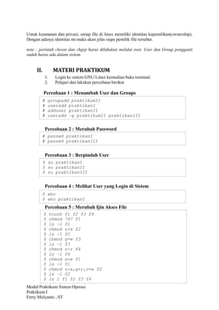 Modul Praktikum Sistem Operasi
Praktikum I
Ferry Mulyanto , ST
Untuk keamanan dan privasi, setiap file di linux memiliki identitas kepemilikan(ownership).
Dengan adanya identitas ini maka akan jelas siapa pemilik file tersebut.
note : perintah chown dan chgrp harus dilakukan melalui root. User dan Group pengganti
sudah harus ada dalam sistem.
II. MATERI PRAKTIKUM
1. Login ke sistem GNU/Linux kemudian buka terminal.
2. Pelajari dan lakukan percobaan berikut
Percobaan 1 : Menambah User dan Groups
Percobaan 2 : Merubah Password
Percobaan 3 : Berpindah User
Percobaan 4 : Melihat User yang Login di Sistem
Percobaan 5 : Merubah Ijin Akses File
# groupadd praktikumII
# useradd praktikanI
# adduser praktikanII
# useradd –g praktikumII praktikanIII
# passwd praktikanI
# passwd praktikanIII
$ su praktikanI
$ su praktikanII
$ su praktikanIII
$ who
$ who praktikanI
$ touch f1 f2 f3 f4
$ chmod 747 f1
$ ls –l f1
$ chmod u+x f2
$ ls –l f2
$ chmod g=w f3
$ ls –l f3
$ chmod o-r f4
$ ls –l f4
$ chmod a=x f1
$ ls –l f1
$ chmod u-x,g+r,o=w f2
$ ls –l f2
$ ls l f1 f2 f3 f4
 