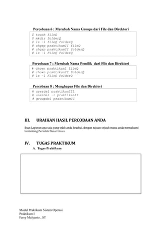 Modul Praktikum Sistem Operasi
Praktikum I
Ferry Mulyanto , ST
Percobaan 6 : Merubah Nama Groups dari File dan Direktori
Percobaan 7 : Merubah Nama Pemilik dari File dan Direktori
Percobaan 8 : Menghapus File dan Direktori
III. URAIKAN HASIL PERCOBAAN ANDA
Buat Laporan apa saja yang telah anda ketahui, dengan tujuan sejauh mana anda memahami
tentantang Perintah Dasar Linux.
IV. TUGAS PRAKTIKUM
A. Tugas Praktikum
$ touch fileQ
$ mkdir folderQ
$ ls –l fileQ folderQ
# chgrp praktikumII fileQ
# chgrp praktikumII folderQ
# ls –l FileQ folderQ
# chown praktikanI fileQ
# chown praktikanII folderQ
# ls –l FileQ folderQ
# userdel praktikanIII
# userdel –r praktikanII
# groupdel praktikumII
 