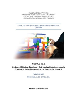 UNIVERSIDAD DE PANAMÁ
FACULTAD DE CIENCIAS DE LA EDUCACIÓN
ESCUELA DE FORMACIÓN PEDAGÓGICA
LICENCIATURA EN EDUCACIÓN PRIMARIA
DIDD. TEC – DIDÁCTICA DE LA MATEMÁTICA PARA LA
PRIMARIA
MODULO No. 2
Modelos, Métodos, Técnicas y Estrategias Didácticas para la
Enseñanza de la Matemática en la Educación Primaria
FACILITADORA.
MDS. NIMIA A. DE GRACIA CH.
PRIMER SEMESTRE 2021
 