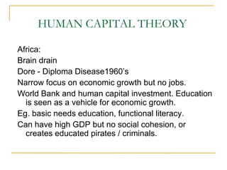 HUMAN CAPITAL THEORY
Africa:
Brain drain
Dore - Diploma Disease1960‟s
Narrow focus on economic growth but no jobs.
World Bank and human capital investment. Education
is seen as a vehicle for economic growth.
Eg. basic needs education, functional literacy.
Can have high GDP but no social cohesion, or
creates educated pirates / criminals.
 
