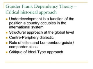 Gunder Frank Dependency Theory –
Critical historical approach
 Underdevelopment is a function of the
position a country occupies in the
international system
 Structural approach at the global level
 Centre-Periphery dialectic
 Role of elites and Lumpenbourgoisie /
compardor class
 Critique of Ideal Type approach
 