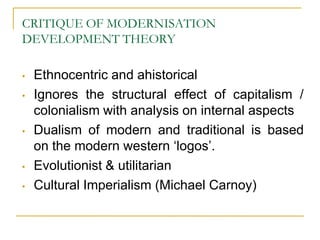CRITIQUE OF MODERNISATION
DEVELOPMENT THEORY
• Ethnocentric and ahistorical
• Ignores the structural effect of capitalism /
colonialism with analysis on internal aspects
• Dualism of modern and traditional is based
on the modern western „logos‟.
• Evolutionist & utilitarian
• Cultural Imperialism (Michael Carnoy)
 
