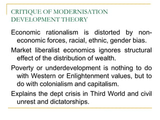 CRITIQUE OF MODERNISATION
DEVELOPMENT THEORY
Economic rationalism is distorted by non-
economic forces, racial, ethnic, gender bias.
Market liberalist economics ignores structural
effect of the distribution of wealth.
Poverty or underdevelopment is nothing to do
with Western or Enlightenment values, but to
do with colonialism and capitalism.
Explains the dept crisis in Third World and civil
unrest and dictatorships.
 