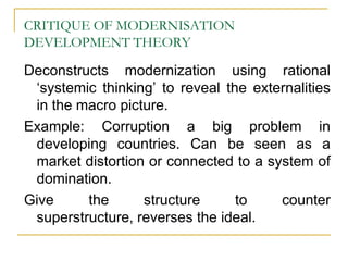 CRITIQUE OF MODERNISATION
DEVELOPMENT THEORY
Deconstructs modernization using rational
„systemic thinking‟ to reveal the externalities
in the macro picture.
Example: Corruption a big problem in
developing countries. Can be seen as a
market distortion or connected to a system of
domination.
Give the structure to counter
superstructure, reverses the ideal.
 