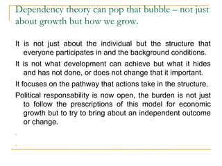Dependency theory can pop that bubble – not just
about growth but how we grow.
It is not just about the individual but the structure that
everyone participates in and the background conditions.
It is not what development can achieve but what it hides
and has not done, or does not change that it important.
It focuses on the pathway that actions take in the structure.
Political responsability is now open, the burden is not just
to follow the prescriptions of this model for economic
growth but to try to bring about an independent outcome
or change.
-
-
 