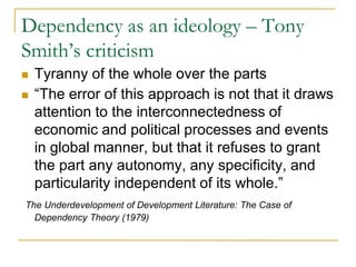 Dependency as an ideology – Tony
Smith’s criticism
 Tyranny of the whole over the parts
 “The error of this approach is not that it draws
attention to the interconnectedness of
economic and political processes and events
in global manner, but that it refuses to grant
the part any autonomy, any specificity, and
particularity independent of its whole.”
The Underdevelopment of Development Literature: The Case of
Dependency Theory (1979)
 