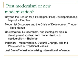 Post modernism or new
modernization?
Beyond the Search for a Paradigm? Post-Development and
beyond – Escobar
Modernist Discourse and the Crisis of Development Theory
– Kate Manzo
Universalism, Eurocentrism, and ideological bias in
development studies: from modernisation to
neoliberalism – Brohman
Ingelhart - Modernization, Cultural Change, and the
Persistence of Traditional Values
Joel Samoff – Institutionalising International Influence
 