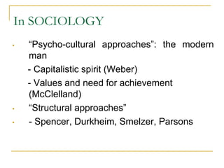 In SOCIOLOGY
• “Psycho-cultural approaches”: the modern
man
- Capitalistic spirit (Weber)
- Values and need for achievement
(McClelland)
• “Structural approaches”
• - Spencer, Durkheim, Smelzer, Parsons
 