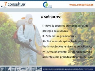 4 MÓDULOS:
I - Revisão sobre os princípios gerais de
proteção das culturas;
II - Sistemas regulamentares;
III - Máquinas de aplicação de produtos
fitofarmacêuticos e técnicas de aplicação;
IV - Armazenamento, venda responsável e
acidentes com produtos fitofarmacêuticos.
 