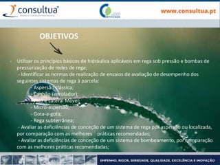 - Utilizar os princípios básicos de hidráulica aplicáveis em rega sob pressão e bombas de
pressurização de redes de rega;
- Identificar as normas de realização de ensaios de avaliação de desempenho dos
seguintes sistemas de rega à parcela:
- Aspersão clássica;
- Canhão (enrolador);
- Pivô e Lateral Móvel;
- Micro-aspersão;
- Gota-a-gota;
- Rega subterrânea;
- Avaliar as deficiências de conceção de um sistema de rega por aspersão ou localizada,
por comparação com as melhores práticas recomendadas;
- Avaliar as deficiências de conceção de um sistema de bombeamento, por comparação
com as melhores práticas recomendadas;
-
OBJETIVOS
 