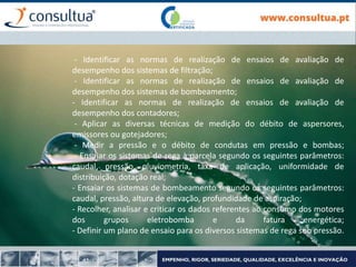 - Identificar as normas de realização de ensaios de avaliação de
desempenho dos sistemas de filtração;
- Identificar as normas de realização de ensaios de avaliação de
desempenho dos sistemas de bombeamento;
- Identificar as normas de realização de ensaios de avaliação de
desempenho dos contadores;
- Aplicar as diversas técnicas de medição do débito de aspersores,
emissores ou gotejadores;
- Medir a pressão e o débito de condutas em pressão e bombas;
- Ensaiar os sistemas de rega à parcela segundo os seguintes parâmetros:
caudal, pressão, pluviometria, taxa de aplicação, uniformidade de
distribuição, dotação real;
- Ensaiar os sistemas de bombeamento segundo os seguintes parâmetros:
caudal, pressão, altura de elevação, profundidade de aspiração;
- Recolher, analisar e criticar os dados referentes ao consumo dos motores
dos grupos eletrobomba e da fatura energética;
- Definir um plano de ensaio para os diversos sistemas de rega sob pressão.
 