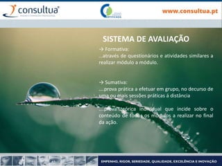 SISTEMA DE AVALIAÇÃO
→ Formativa:
…através de questionários e atividades similares a
realizar módulo a módulo.
→ Sumativa:
….prova prática a efetuar em grupo, no decurso de
uma ou mais sessões práticas á distância
….prova teórica individual que incide sobre o
conteúdo de todos os módulos a realizar no final
da ação.
 