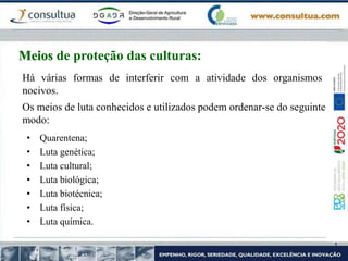• Quarentena;
• Luta genética;
• Luta cultural;
• Luta biológica;
• Luta biotécnica;
• Luta física;
• Luta química.
Meios de proteção das culturas:
Há várias formas de interferir com a atividade dos organismos
nocivos.
Os meios de luta conhecidos e utilizados podem ordenar-se do seguinte
modo:
 