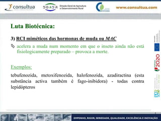 3) RCI miméticos das hormonas de muda ou MAC
 acelera a muda num momento em que o inseto ainda não está
fisiologicamente preparado – provoca a morte.
Exemplos:
tebufenozida, metoxifenozida, halofenozida, azadiractina (esta
substância activa também é fago-inibidora) - todas contra
lepidópteros
Luta Biotécnica:
 