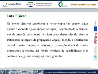 Os meios térmicos envolvem a termoterapia (ar quente, água
quente e vapor de água (injeção de vapor), desinfeção de sementes,
monda através de choque térmico) para destruição de vírus e
tratamento de órgãos de propagação vegetal, monda, a solarização
do solo contra fungos, nemátodos, a exposição direta de certos
organismos à chama, até níveis térmicos de sensibilidade e o
controlo de algumas doenças por refrigeração.
Luta Física:
 