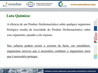 A eficácia de um Produto fitofarmacêutico sobre qualquer organismo
biológico resulta da toxicidade do Produto fitofarmacêutico sobre
esse organismo, quando a ele exposto.
Nas culturas podem existir e existem de facto, em simultâneo,
organismos nocivos que é necessário combater e organismos úteis
que é necessário proteger.
Luta Química:
 