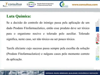 Se a decisão do controlo do inimigo passa pela aplicação de um
dado Produto Fitofarmacêutico, então esse produto deve ser tóxico
para o organismo nocivo e tolerado pelo auxiliar. Tolerado
significa, neste caso, ser não tóxico ou ser pouco tóxico.
Tarefa aliciante cujo sucesso passa sempre pela escolha da solução
(Produto Fitofarmacêutico) e nalguns casos pelo momento correto
da aplicação.
Luta Química:
 