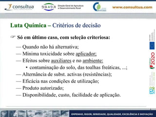  Só em último caso, com seleção criteriosa:
— Quando não há alternativa;
— Mínima toxicidade sobre aplicador;
— Efeitos sobre auxiliares e no ambiente:
• contaminação do solo, das toalhas freáticas, ...;
— Alternância de subst. activas (resistências);
— Eficácia nas condições de utilização;
— Produto autorizado;
— Disponibilidade, custo, facilidade de aplicação.
Luta Química – Critérios de decisão
 