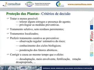  Tratar o menos possível:
— tolerar alguns estragos e presença do agente;
— privilegiar as medidas preventivas.
 Tratamento seletivo, sem resíduos persistentes;
 Tratamentos localizados;
 Preferir tratamento curativo ao preventivo:
— observação regular/ estimativa do risco;
— conhecimento dos ciclos biológicos;
— ponderação dos fatores abióticos.
 Corrigir a causa ao mesmo tempo que o efeito:
— desadaptação, meio envolvente, fertilização, rotação
desapropriada, ...
Proteção das Plantas– Critérios de decisão
 