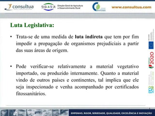 • Trata-se de uma medida de luta indireta que tem por fim
impedir a propagação de organismos prejudiciais a partir
das suas áreas de origem.
• Pode verificar-se relativamente a material vegetativo
importado, ou produzido internamente. Quanto a material
vindo de outros países e continentes, tal implica que ele
seja inspecionado e venha acompanhado por certificados
fitossanitários.
Luta Legislativa:
 