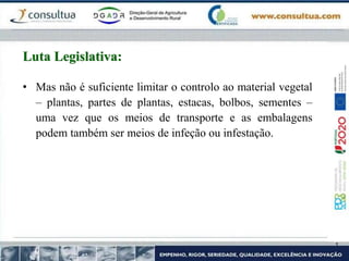 • Mas não é suficiente limitar o controlo ao material vegetal
– plantas, partes de plantas, estacas, bolbos, sementes –
uma vez que os meios de transporte e as embalagens
podem também ser meios de infeção ou infestação.
Luta Legislativa:
 