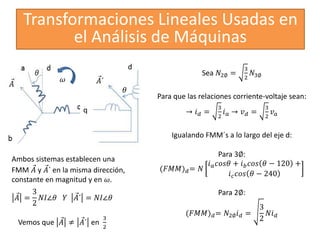 Transformaciones Lineales Usadas en
el Análisis de Máquinas
𝐴´
𝜃
Ambos sistemas establecen una
FMM 𝐴 y 𝐴´ en la misma dirección,
constante en magnitud y en 𝜔.
q
d
𝐴 =
3
2
𝑁𝐼∠𝜃 𝑌 𝐴´ = 𝑁𝐼∠𝜃
Vemos que 𝐴 ≠ 𝐴´ en
3
2
Sea 𝑁2∅ =
3
2
𝑁3∅
Para que las relaciones corriente-voltaje sean:
→ 𝑖𝑑 =
3
2
𝑖𝑎 → 𝑣𝑑 =
3
2
𝑣𝑎
Igualando FMM´s a lo largo del eje d:
Para 3∅:
(𝐹𝑀𝑀)𝑑= 𝑁
𝑖𝑎𝑐𝑜𝑠𝜃 + 𝑖𝑏𝑐𝑜𝑠 𝜃 − 120 +
𝑖𝑐𝑐𝑜𝑠 𝜃 − 240
Para 2∅:
(𝐹𝑀𝑀)𝑑= 𝑁2∅𝑖𝑑 =
3
2
𝑁𝑖𝑑
𝜔
 