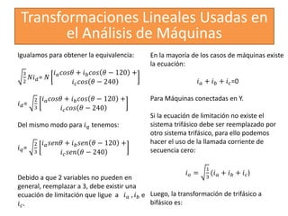 Transformaciones Lineales Usadas en
el Análisis de Máquinas
Igualamos para obtener la equivalencia:
3
2
𝑁𝑖𝑑= 𝑁
𝑖𝑎𝑐𝑜𝑠𝜃 + 𝑖𝑏𝑐𝑜𝑠 𝜃 − 120 +
𝑖𝑐𝑐𝑜𝑠 𝜃 − 240
𝑖𝑑=
2
3
𝑖𝑎𝑐𝑜𝑠𝜃 + 𝑖𝑏𝑐𝑜𝑠 𝜃 − 120 +
𝑖𝑐𝑐𝑜𝑠 𝜃 − 240
Del mismo modo para 𝑖𝑞 tenemos:
𝑖𝑞=
2
3
𝑖𝑎𝑠𝑒𝑛𝜃 + 𝑖𝑏𝑠𝑒𝑛 𝜃 − 120 +
𝑖𝑐𝑠𝑒𝑛 𝜃 − 240
Debido a que 2 variables no pueden en
general, reemplazar a 3, debe existir una
ecuación de limitación que ligue a 𝑖𝑎 , 𝑖𝑏 e
𝑖𝑐.
En la mayoría de los casos de máquinas existe
la ecuación:
𝑖𝑎 + 𝑖𝑏 + 𝑖𝑐=0
Para Máquinas conectadas en Y.
Si la ecuación de limitación no existe el
sistema trifásico debe ser reemplazado por
otro sistema trifásico, para ello podemos
hacer el uso de la llamada corriente de
secuencia cero:
𝑖𝑜 =
1
3
(𝑖𝑎 + 𝑖𝑏 + 𝑖𝑐)
Luego, la transformación de trifásico a
bifásico es:
 