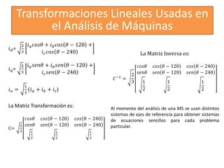 Transformaciones Lineales Usadas en
el Análisis de Máquinas
𝑖𝑑=
2
3
𝑖𝑎𝑐𝑜𝑠𝜃 + 𝑖𝑏𝑐𝑜𝑠 𝜃 − 120 +
𝑖𝑐𝑐𝑜𝑠 𝜃 − 240
𝑖𝑞=
2
3
𝑖𝑎𝑠𝑒𝑛𝜃 + 𝑖𝑏𝑠𝑒𝑛 𝜃 − 120 +
𝑖𝑐𝑠𝑒𝑛 𝜃 − 240
𝑖𝑜 =
1
3
(𝑖𝑎 + 𝑖𝑏 + 𝑖𝑐)
La Matriz Transformación es:
C=
2
3
𝑐𝑜𝑠𝜃 𝑐𝑜𝑠 𝜃 − 120 𝑐𝑜𝑠 𝜃 − 240
𝑠𝑒𝑛𝜃 𝑠𝑒𝑛 𝜃 − 120 𝑠𝑒𝑛 𝜃 − 240
1
2
1
2
1
2
La Matriz Inversa es:
𝐶−1
=
2
3
𝑐𝑜𝑠𝜃 𝑐𝑜𝑠 𝜃 − 120 𝑐𝑜𝑠 𝜃 − 240
𝑠𝑒𝑛𝜃 𝑠𝑒𝑛 𝜃 − 120 𝑠𝑒𝑛 𝜃 − 240
1
2
1
2
1
2
Al momento del análisis de una MS se usan distintos
sistemas de ejes de referencia para obtener sistemas
de ecuaciones sencillos para cada problema
particular.
 