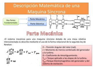Descripción Matemática de una
Maquina Síncrona
Dos Partes
Fundamentales
Parte Mecánica
Parte Eléctrica
-El sistema mecánico para una maquina síncrona dotada de una masa rotativa
interconectada es descrito mediante el uso de la forma rotacional de la segunda ley de
Newton:
q = Posición Angular del rotor (rad).
J = Momento de Inercia combinado del generador
y la turbina.
D = Coeficiente de Amortiguamiento.
Ttur= Torque aplicado a las etapas de la turbina.
Tgen=Torque Electromagnético del generador y del
sistema de excitación.
 