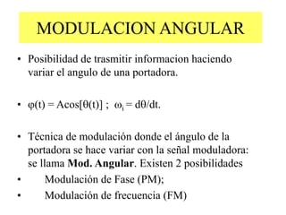 MODULACION ANGULAR
• Posibilidad de trasmitir informacion haciendo
variar el angulo de una portadora.
• (t) = Acos[(t)] ; i = d/dt.
• Técnica de modulación donde el ángulo de la
portadora se hace variar con la señal moduladora:
se llama Mod. Angular. Existen 2 posibilidades
• Modulación de Fase (PM);
• Modulación de frecuencia (FM)
 