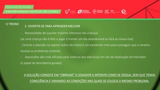 C u r s o d e f o r m a ç ã o
Coordenadores técnicos de clubes
2- DIVERTIR-SE PARA APRENDER MELHOR
- Necessidade de suscitar máximo interesse das crianças
(se uma criança não é feliz a jogar e treinar um dia abandonará ou fará as coisas mal)
- Centrar a atenção no aspeto lúdico do treino é um excelente meio para conseguir que o cérebro
resolva os problemas motores
- Aquisições são mais eficazes pela vivência dos exercícios em vez de explicação do treinador
(o papel da descoberta guiada)
A SOLUÇÃO CONSISTE EM “OBRIGAR” O JOGADOR A INTERVIR COMO SE DESEJA, SEM QUE TENHA
CONSCIÊNCIA E VARIANDO AS CONDIÇÕES NAS QUAIS SE COLOCA O MESMO PROBLEMA.
O TREINO
 