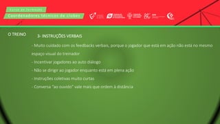 C u r s o d e f o r m a ç ã o
Coordenadores técnicos de clubes
3- INSTRUÇÕES VERBAIS
- Muito cuidado com os feedbacks verbais, porque o jogador que está em ação não está no mesmo
espaço visual do treinador
- Incentivar jogadores ao auto diálogo
- Não se dirigir ao jogador enquanto está em plena ação
- Instruções coletivas muito curtas
- Conversa “ao ouvido” vale mais que ordem à distância
O TREINO
 
