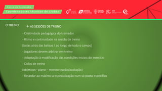 C u r s o d e f o r m a ç ã o
Coordenadores técnicos de clubes
4- AS SESSÕES DE TREINO
- Criatividade pedagógica do treinador
- Ritmo e continuidade na sessão de treino
(bolas atrás das balizas / ao longo de todo o campo)
- Jogadores devem arbitrar em treino
- Adaptação à modificação das condições iniciais do exercício
- Ciclos de treino
(objetivos– plano – monitorização/avaliação)
- Retardar ao máximo a especialização num só posto específico
O TREINO
 