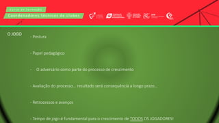 C u r s o d e f o r m a ç ã o
Coordenadores técnicos de clubes
- Postura
- Papel pedagógico
- O adversário como parte do processo de crescimento
- Avaliação do processo… resultado será consequência a longo prazo…
- Retrocessos e avanços
- Tempo de jogo é fundamental para o crescimento de TODOS OS JOGADORES!
O JOGO
 