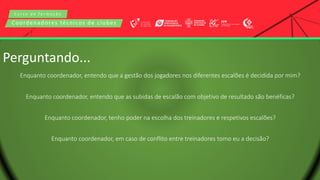 C u r s o d e f o r m a ç ã o
Coordenadores técnicos de clubes
Perguntando...
Enquanto coordenador, entendo que a gestão dos jogadores nos diferentes escalões é decidida por mim?
Enquanto coordenador, entendo que as subidas de escalão com objetivo de resultado são benéficas?
Enquanto coordenador, tenho poder na escolha dos treinadores e respetivos escalões?
Enquanto coordenador, em caso de conflito entre treinadores tomo eu a decisão?
 