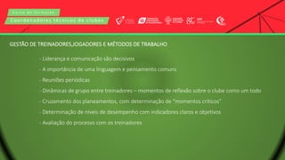 C u r s o d e f o r m a ç ã o
Coordenadores técnicos de clubes
- Liderança e comunicação são decisivos
- A importância de uma linguagem e pensamento comuns
- Reuniões periódicas
- Dinâmicas de grupo entre treinadores – momentos de reflexão sobre o clube como um todo
- Cruzamento dos planeamentos, com determinação de “momentos críticos”
- Determinação de níveis de desempenho com indicadores claros e objetivos
- Avaliação do processo com os treinadores
GESTÃO DE TREINADORES,JOGADORES E MÉTODOS DE TRABALHO
 
